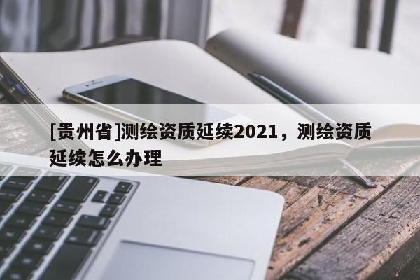 [贵州省]测绘资质延续2021，测绘资质延续怎么办理