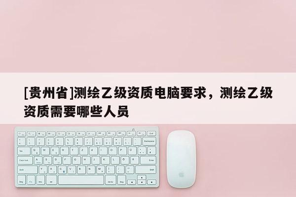 [贵州省]测绘乙级资质电脑要求，测绘乙级资质需要哪些人员
