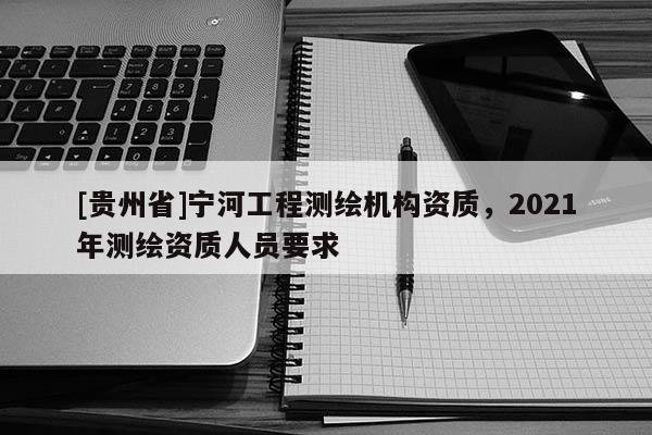 [贵州省]宁河工程测绘机构资质，2021年测绘资质人员要求