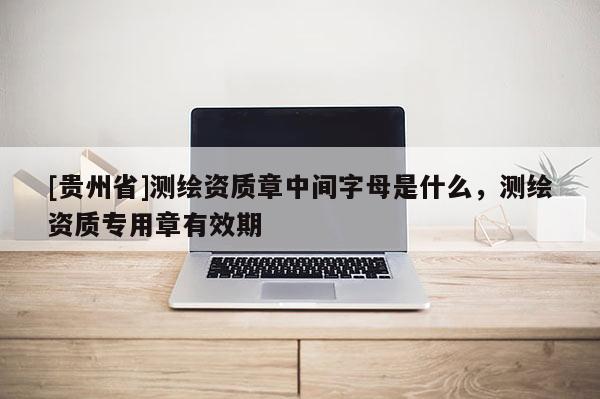 [贵州省]测绘资质章中间字母是什么，测绘资质专用章有效期