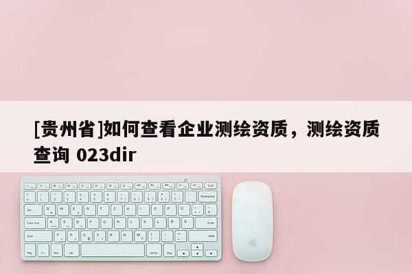 [贵州省]如何查看企业测绘资质，测绘资质查询 023dir