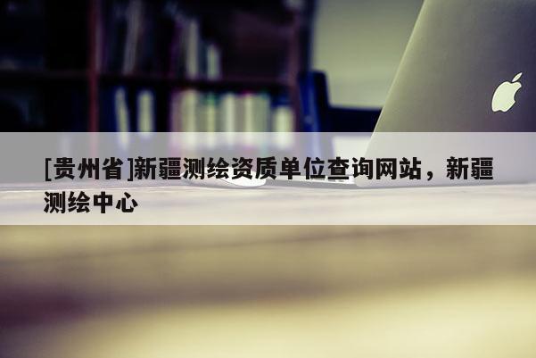 [贵州省]新疆测绘资质单位查询网站，新疆测绘中心