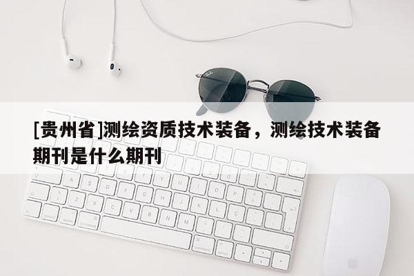 [贵州省]测绘资质技术装备，测绘技术装备期刊是什么期刊