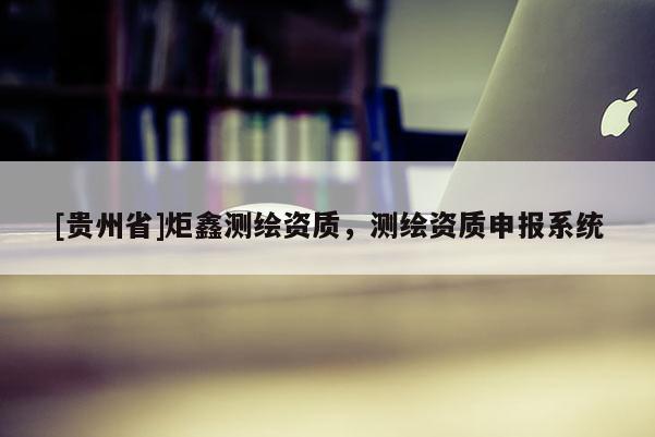 [贵州省]炬鑫测绘资质，测绘资质申报系统