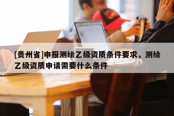 [贵州省]申报测绘乙级资质条件要求，测绘乙级资质申请需要什么条件