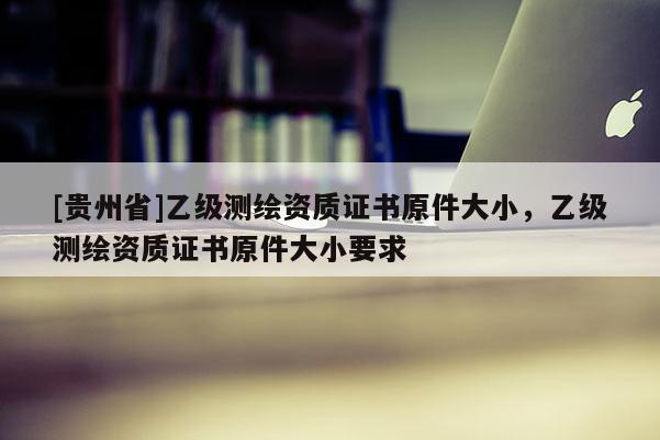 [贵州省]乙级测绘资质证书原件大小，乙级测绘资质证书原件大小要求
