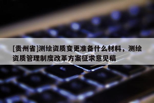 [贵州省]测绘资质变更准备什么材料，测绘资质管理制度改革方案征求意见稿