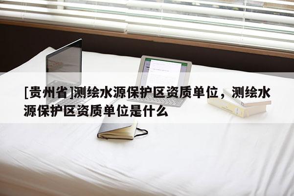 [贵州省]测绘水源保护区资质单位，测绘水源保护区资质单位是什么