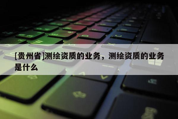 [贵州省]测绘资质的业务，测绘资质的业务是什么