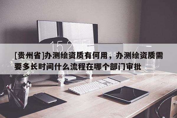 [贵州省]办测绘资质有何用，办测绘资质需要多长时间什么流程在哪个部门审批