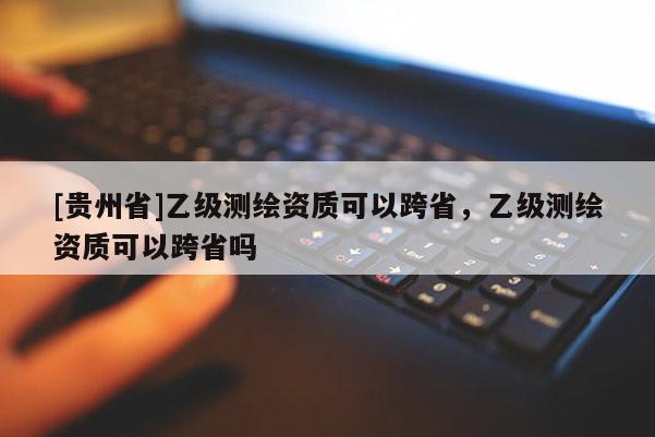 [贵州省]乙级测绘资质可以跨省，乙级测绘资质可以跨省吗