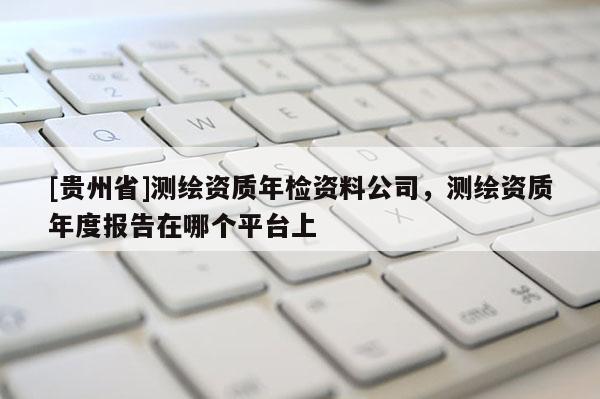 [贵州省]测绘资质年检资料公司，测绘资质年度报告在哪个平台上