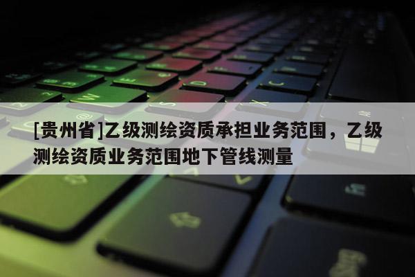 [贵州省]乙级测绘资质承担业务范围，乙级测绘资质业务范围地下管线测量