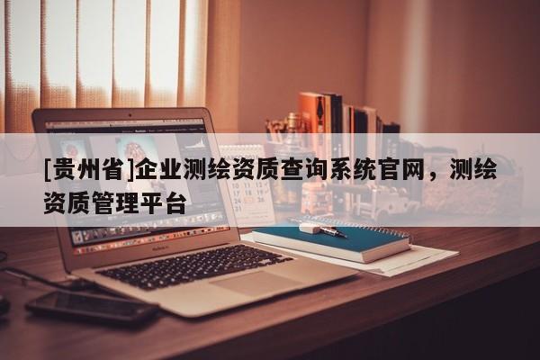 [贵州省]企业测绘资质查询系统官网，测绘资质管理平台