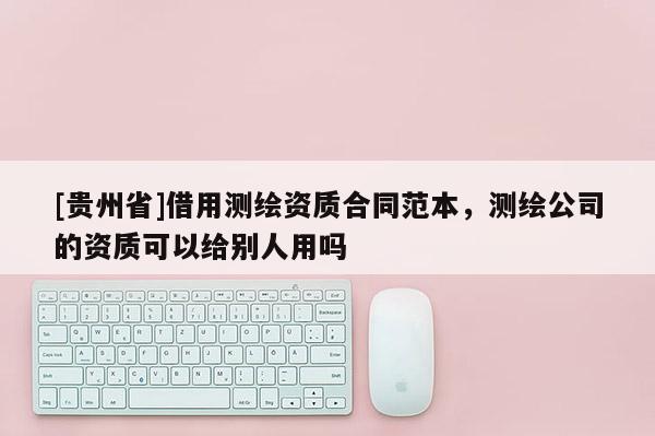 [贵州省]借用测绘资质合同范本，测绘公司的资质可以给别人用吗