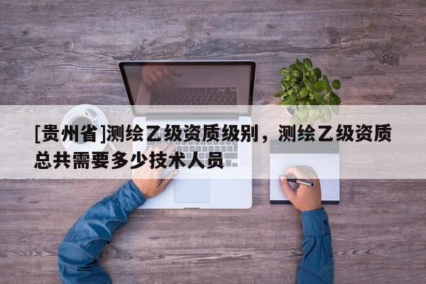 [贵州省]测绘乙级资质级别，测绘乙级资质总共需要多少技术人员