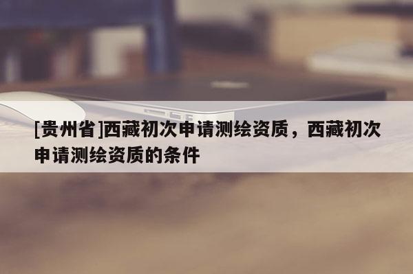 [贵州省]西藏初次申请测绘资质，西藏初次申请测绘资质的条件