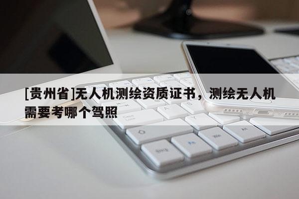 [贵州省]无人机测绘资质证书，测绘无人机需要考哪个驾照
