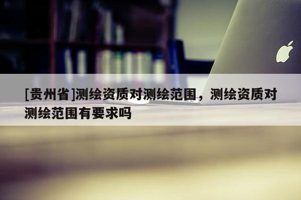[贵州省]测绘资质对测绘范围，测绘资质对测绘范围有要求吗