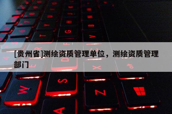 [贵州省]测绘资质管理单位，测绘资质管理部门