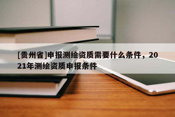[贵州省]申报测绘资质需要什么条件，2021年测绘资质申报条件
