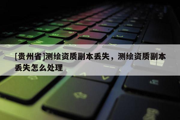 [贵州省]测绘资质副本丢失，测绘资质副本丢失怎么处理