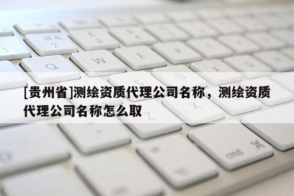 [贵州省]测绘资质代理公司名称，测绘资质代理公司名称怎么取