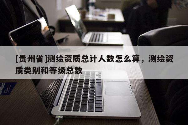 [贵州省]测绘资质总计人数怎么算，测绘资质类别和等级总数