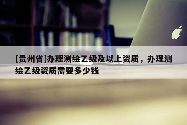 [贵州省]办理测绘乙级及以上资质，办理测绘乙级资质需要多少钱
