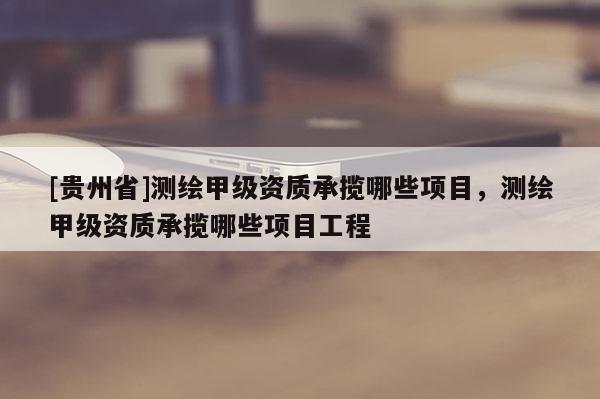 [贵州省]测绘甲级资质承揽哪些项目，测绘甲级资质承揽哪些项目工程