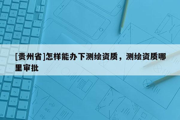 [贵州省]怎样能办下测绘资质，测绘资质哪里审批