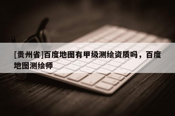 [贵州省]百度地图有甲级测绘资质吗，百度地图测绘师