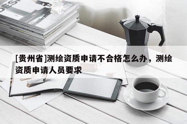 [贵州省]测绘资质申请不合格怎么办，测绘资质申请人员要求