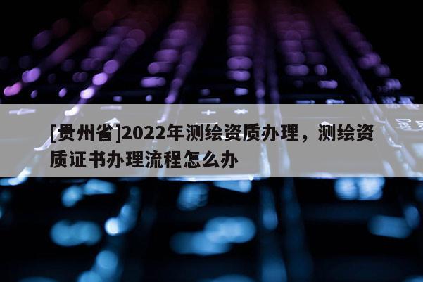[贵州省]2022年测绘资质办理，测绘资质证书办理流程怎么办