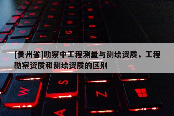[贵州省]勘察中工程测量与测绘资质，工程勘察资质和测绘资质的区别