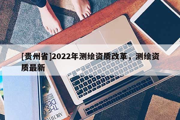 [贵州省]2022年测绘资质改革，测绘资质最新