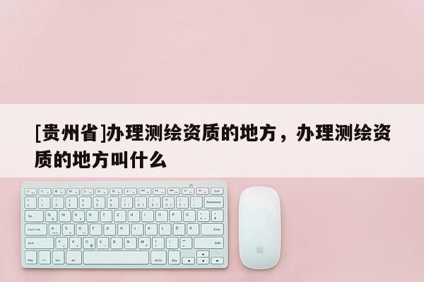 [贵州省]办理测绘资质的地方，办理测绘资质的地方叫什么