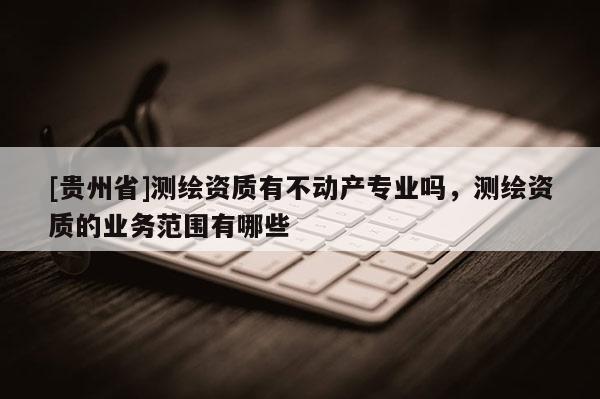 [贵州省]测绘资质有不动产专业吗，测绘资质的业务范围有哪些