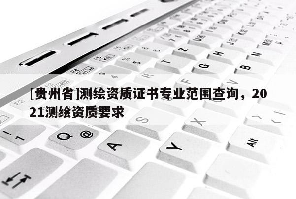 [贵州省]测绘资质证书专业范围查询，2021测绘资质要求
