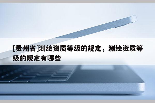 [贵州省]测绘资质等级的规定，测绘资质等级的规定有哪些