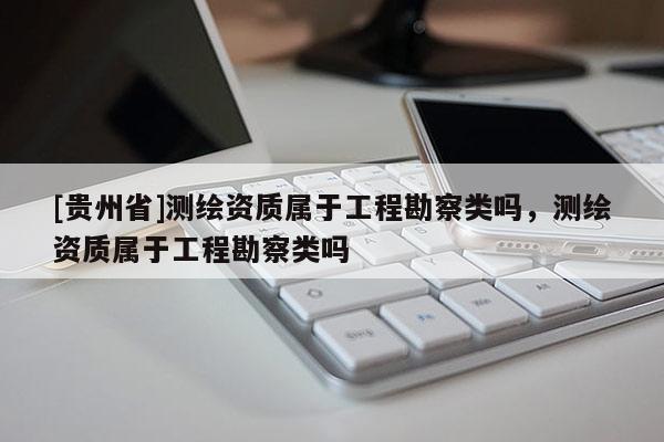 [贵州省]测绘资质属于工程勘察类吗，测绘资质属于工程勘察类吗