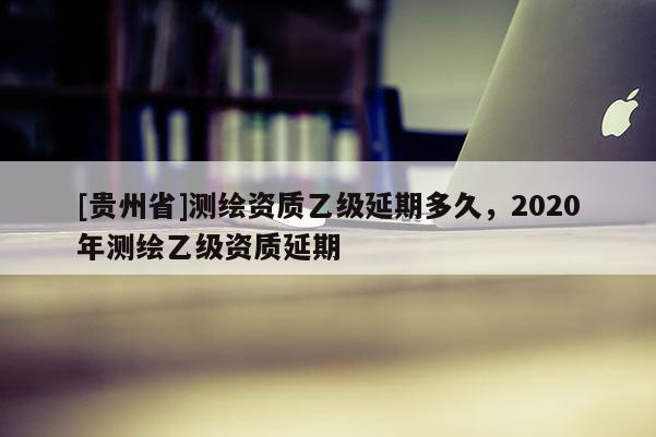 [贵州省]测绘资质乙级延期多久，2020年测绘乙级资质延期