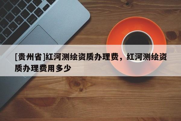 [贵州省]红河测绘资质办理费，红河测绘资质办理费用多少