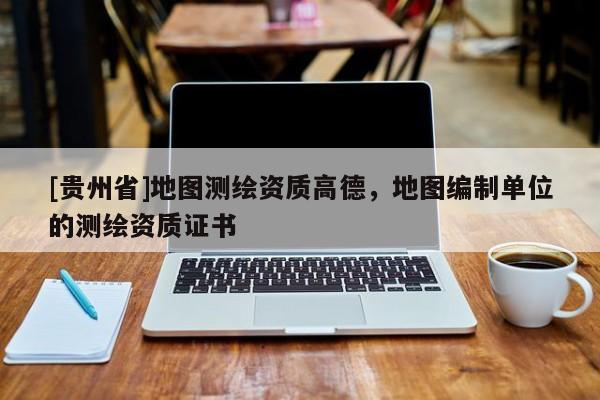 [贵州省]地图测绘资质高德，地图编制单位的测绘资质证书