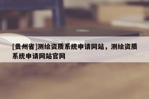 [贵州省]测绘资质系统申请网站，测绘资质系统申请网站官网