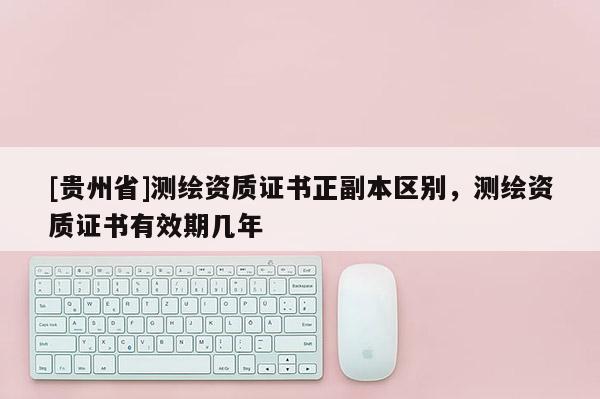 [贵州省]测绘资质证书正副本区别，测绘资质证书有效期几年