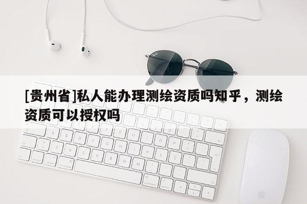[贵州省]私人能办理测绘资质吗知乎，测绘资质可以授权吗