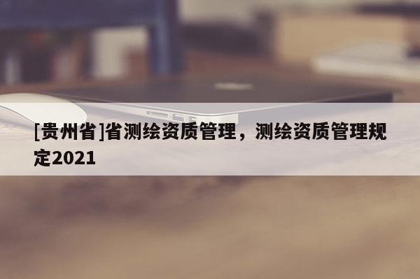 [贵州省]省测绘资质管理，测绘资质管理规定2021