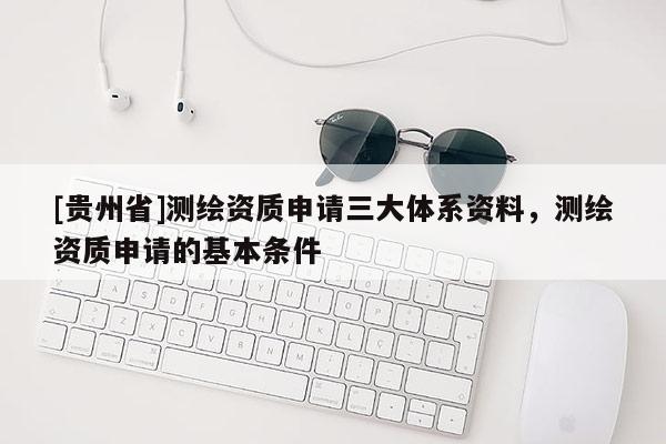[贵州省]测绘资质申请三大体系资料，测绘资质申请的基本条件