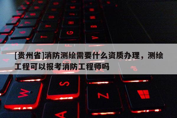 [贵州省]消防测绘需要什么资质办理，测绘工程可以报考消防工程师吗